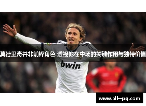 莫德里奇并非前锋角色 透视他在中场的关键作用与独特价值 莫德里奇并非前锋角色 透视他在中场的关键作用与独特价值