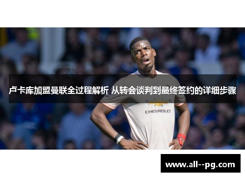 卢卡库加盟曼联全过程解析 从转会谈判到最终签约的详细步骤 卢卡库加盟曼联全过程解析 从转会谈判到最终签约的详细步骤