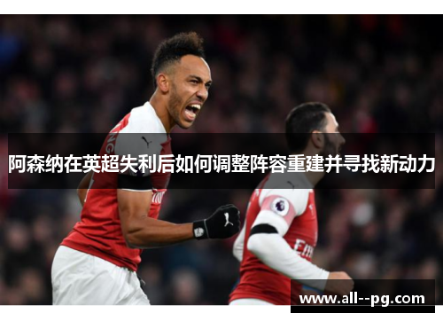 阿森纳在英超失利后如何调整阵容重建并寻找新动力