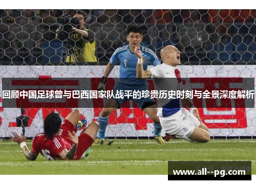 回顾中国足球曾与巴西国家队战平的珍贵历史时刻与全景深度解析