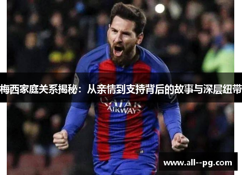 梅西家庭关系揭秘：从亲情到支持背后的故事与深层纽带