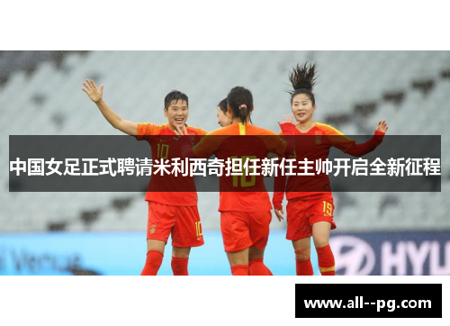 中国女足正式聘请米利西奇担任新任主帅开启全新征程