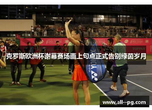 克罗斯欧洲杯谢幕赛场画上句点正式告别绿茵岁月