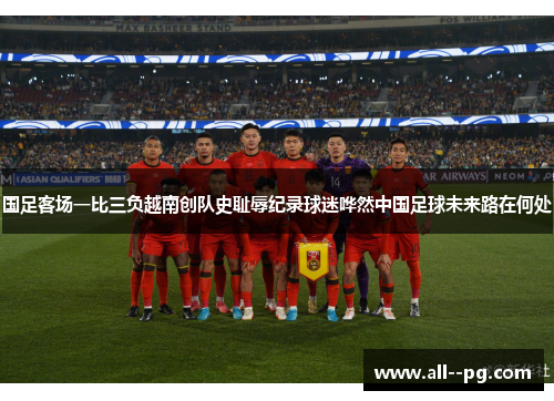 国足客场一比三负越南创队史耻辱纪录球迷哗然中国足球未来路在何处
