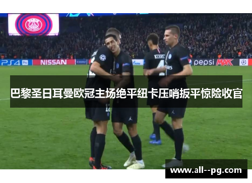 巴黎圣日耳曼欧冠主场绝平纽卡压哨扳平惊险收官