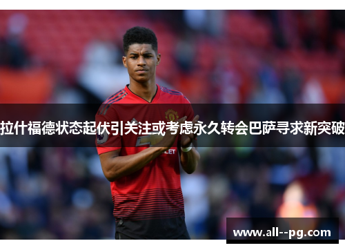 拉什福德状态起伏引关注或考虑永久转会巴萨寻求新突破 拉什福德状态起伏引关注或考虑永久转会巴萨寻求新突破