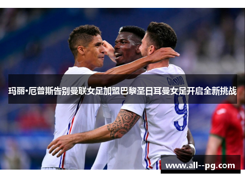 玛丽·厄普斯告别曼联女足加盟巴黎圣日耳曼女足开启全新挑战