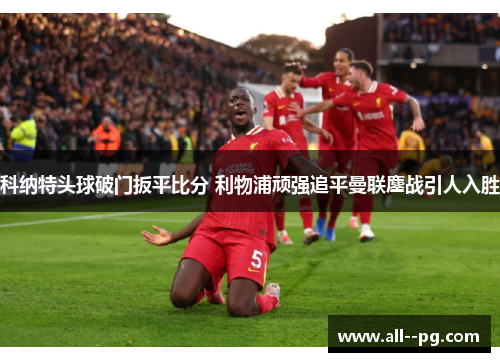 科纳特头球破门扳平比分 利物浦顽强追平曼联鏖战引人入胜 科纳特头球破门扳平比分 利物浦顽强追平曼联鏖战引人入胜