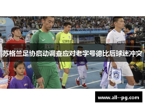 苏格兰足协启动调查应对老字号德比后球迷冲突 苏格兰足协启动调查应对老字号德比后球迷冲突